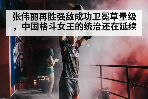 张伟丽再胜强敌成功卫冕草量级，中国格斗女王的统治还在延续